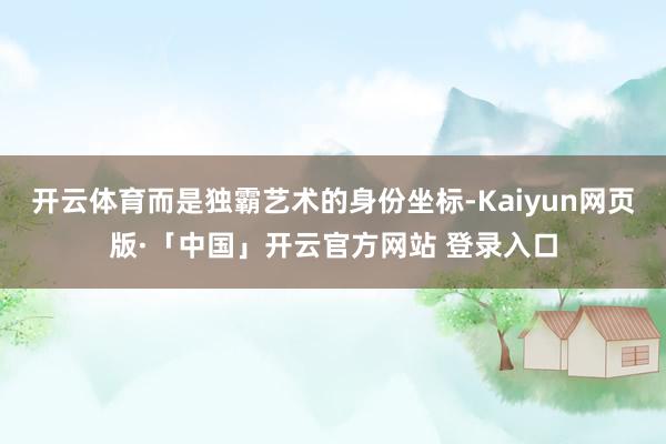开云体育而是独霸艺术的身份坐标-Kaiyun网页版·「中国」开云官方网站 登录入口