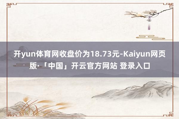 开yun体育网收盘价为18.73元-Kaiyun网页版·「中国」开云官方网站 登录入口