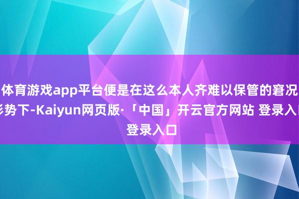 体育游戏app平台便是在这么本人齐难以保管的窘况形势下-Kaiyun网页版·「中国」开云官方网站 登录入口