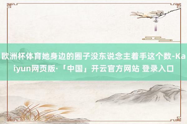 欧洲杯体育她身边的圈子没东说念主着手这个数-Kaiyun网页版·「中国」开云官方网站 登录入口