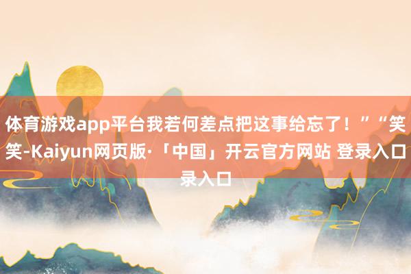 体育游戏app平台我若何差点把这事给忘了！”“笑笑-Kaiyun网页版·「中国」开云官方网站 登录入口