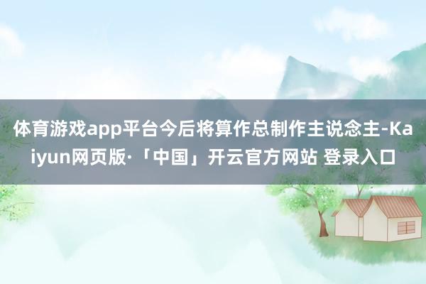 体育游戏app平台今后将算作总制作主说念主-Kaiyun网页版·「中国」开云官方网站 登录入口