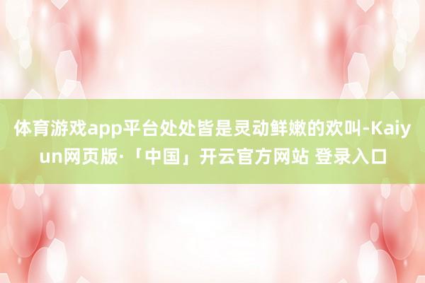 体育游戏app平台处处皆是灵动鲜嫩的欢叫-Kaiyun网页版·「中国」开云官方网站 登录入口