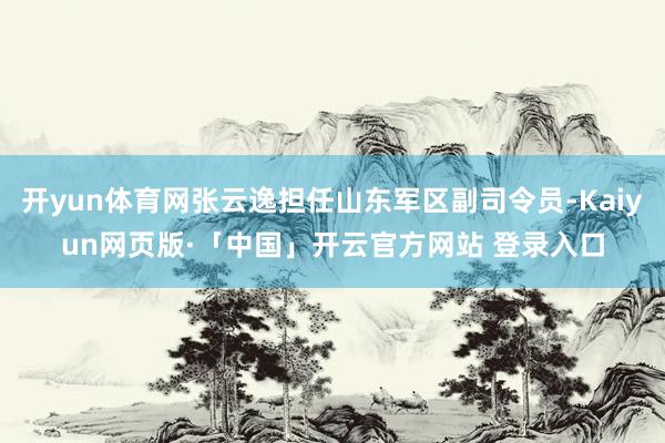 开yun体育网张云逸担任山东军区副司令员-Kaiyun网页版·「中国」开云官方网站 登录入口