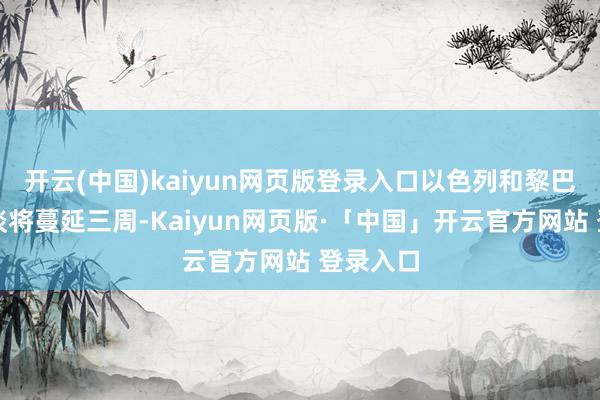 开云(中国)kaiyun网页版登录入口以色列和黎巴嫩的和谈将蔓延三周-Kaiyun网页版·「中国」开云官方网站 登录入口
