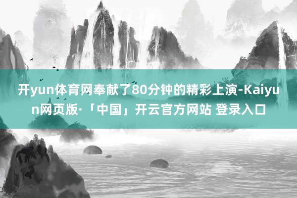 开yun体育网奉献了80分钟的精彩上演-Kaiyun网页版·「中国」开云官方网站 登录入口