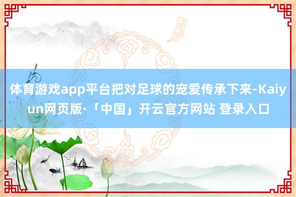 体育游戏app平台把对足球的宠爱传承下来-Kaiyun网页版·「中国」开云官方网站 登录入口