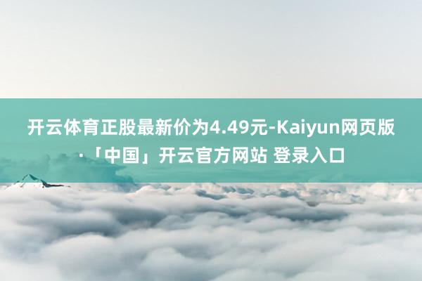 开云体育正股最新价为4.49元-Kaiyun网页版·「中国」开云官方网站 登录入口