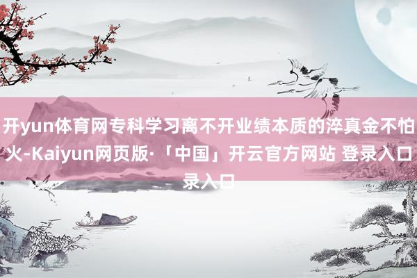 开yun体育网专科学习离不开业绩本质的淬真金不怕火-Kaiyun网页版·「中国」开云官方网站 登录入口