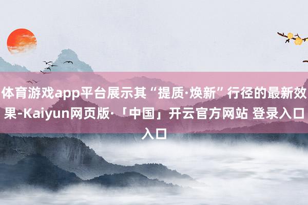 体育游戏app平台展示其“提质·焕新”行径的最新效果-Kaiyun网页版·「中国」开云官方网站 登录入口