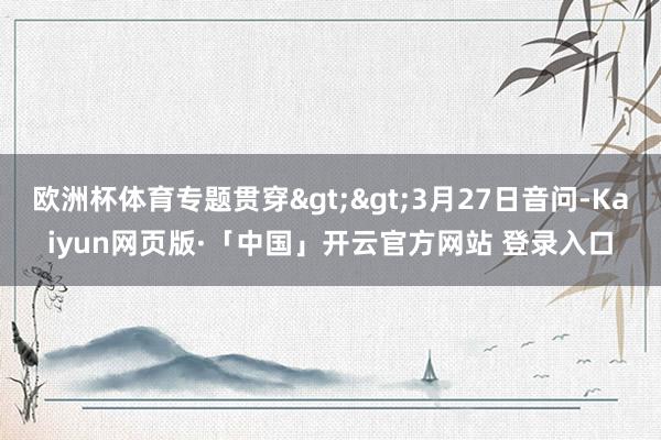 欧洲杯体育专题贯穿>>3月27日音问-Kaiyun网页版·「中国」开云官方网站 登录入口