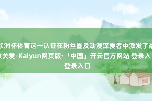 欧洲杯体育这一认证在粉丝圈及动漫深爱者中激发了豪放关爱-Kaiyun网页版·「中国」开云官方网站 登录入口