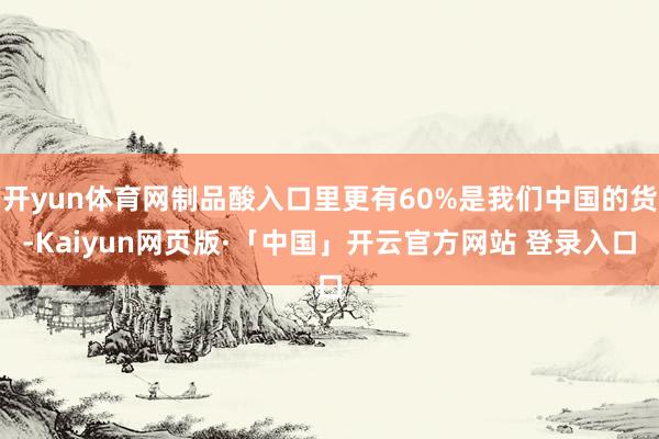 开yun体育网制品酸入口里更有60%是我们中国的货-Kaiyun网页版·「中国」开云官方网站 登录入口