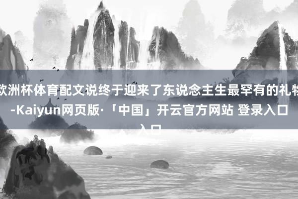 欧洲杯体育配文说终于迎来了东说念主生最罕有的礼物-Kaiyun网页版·「中国」开云官方网站 登录入口