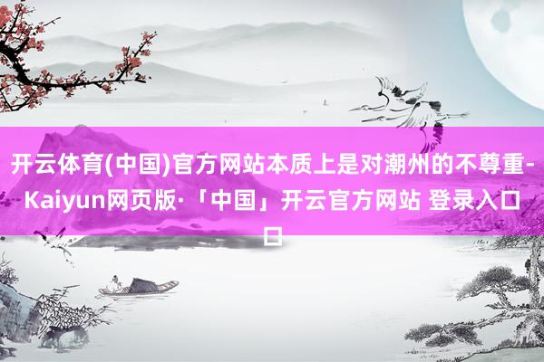 开云体育(中国)官方网站本质上是对潮州的不尊重-Kaiyun网页版·「中国」开云官方网站 登录入口