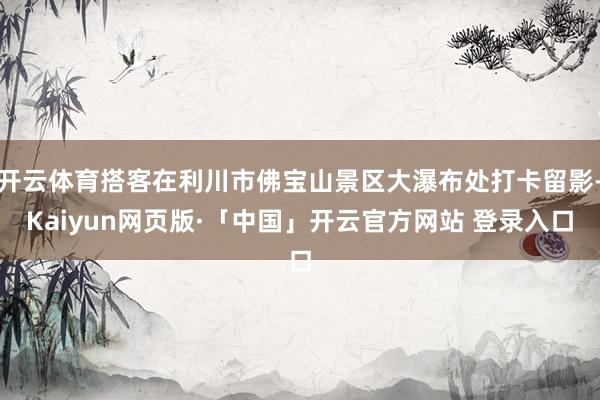 开云体育搭客在利川市佛宝山景区大瀑布处打卡留影-Kaiyun网页版·「中国」开云官方网站 登录入口