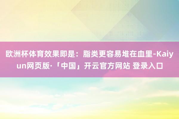 欧洲杯体育效果即是：脂类更容易堆在血里-Kaiyun网页版·「中国」开云官方网站 登录入口