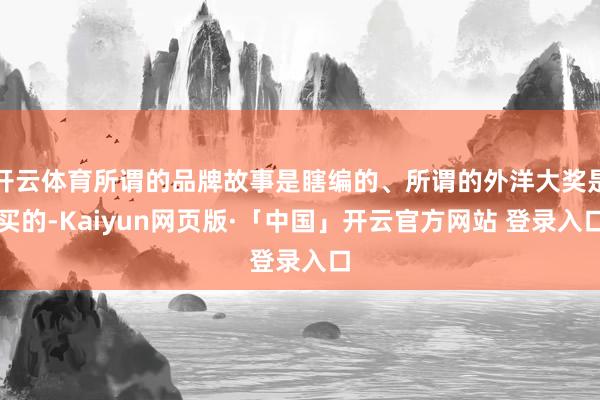 开云体育所谓的品牌故事是瞎编的、所谓的外洋大奖是买的-Kaiyun网页版·「中国」开云官方网站 登录入口