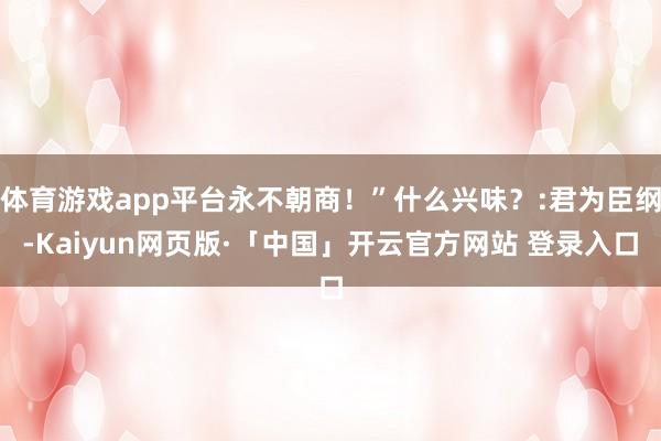 体育游戏app平台永不朝商!”什么兴味?:君为臣纲-Kaiyun网页版·「中国」开云官方网站 登录入口