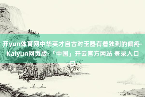 开yun体育网中华英才自古对玉器有着独到的偏疼-Kaiyun网页版·「中国」开云官方网站 登录入口