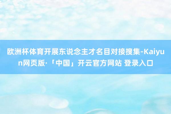 欧洲杯体育开展东说念主才名目对接搜集-Kaiyun网页版·「中国」开云官方网站 登录入口