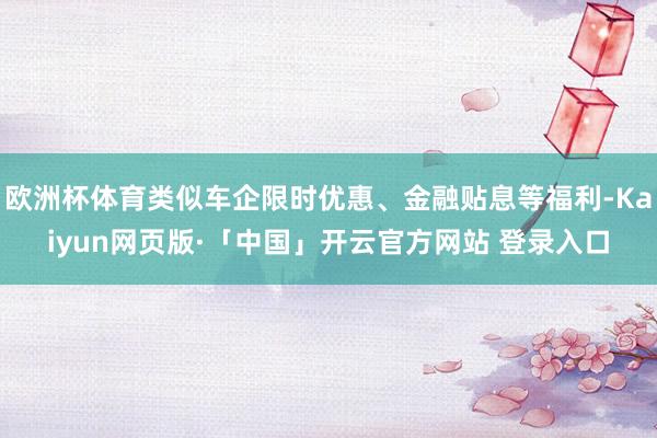 欧洲杯体育类似车企限时优惠、金融贴息等福利-Kaiyun网页版·「中国」开云官方网站 登录入口