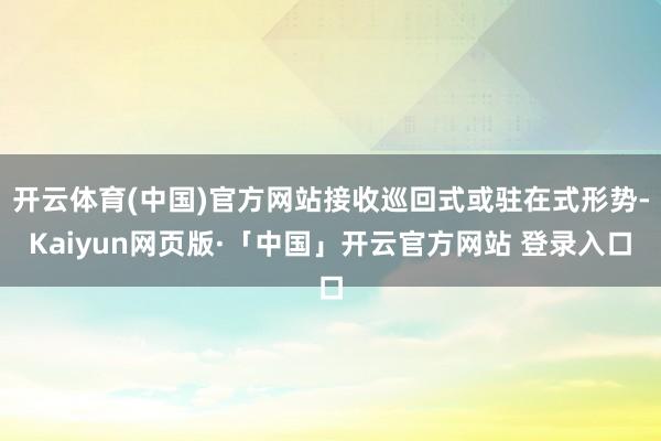 开云体育(中国)官方网站接收巡回式或驻在式形势-Kaiyun网页版·「中国」开云官方网站 登录入口