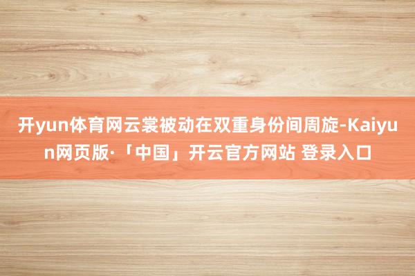开yun体育网云裳被动在双重身份间周旋-Kaiyun网页版·「中国」开云官方网站 登录入口