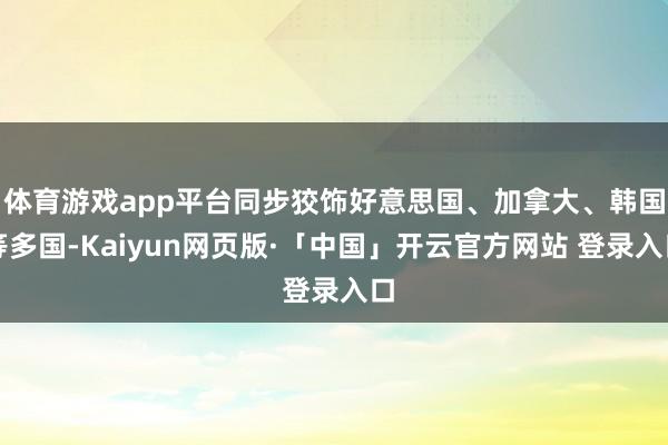体育游戏app平台同步狡饰好意思国、加拿大、韩国等多国-Kaiyun网页版·「中国」开云官方网站 登录入口