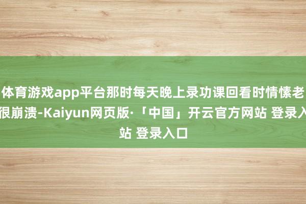 体育游戏app平台那时每天晚上录功课回看时情愫老是很崩溃-Kaiyun网页版·「中国」开云官方网站 登录入口