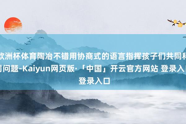 欧洲杯体育陶冶不错用协商式的语言指挥孩子们共同科罚问题-Kaiyun网页版·「中国」开云官方网站 登录入口