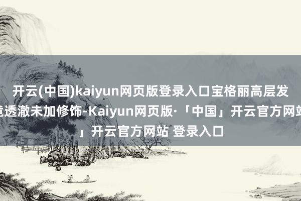 开云(中国)kaiyun网页版登录入口宝格丽高层发布的合照竟透澈未加修饰-Kaiyun网页版·「中国」开云官方网站 登录入口