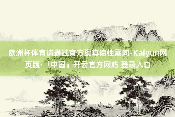 欧洲杯体育请通过官方渠真谛性雷同-Kaiyun网页版·「中国」开云官方网站 登录入口