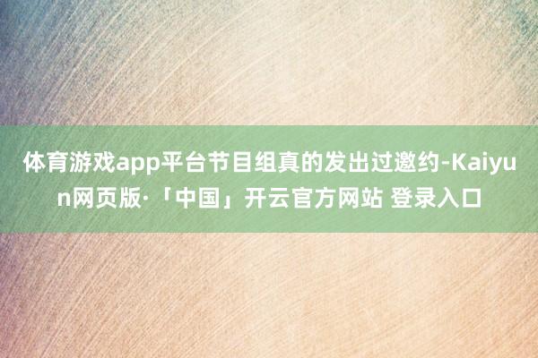 体育游戏app平台节目组真的发出过邀约-Kaiyun网页版·「中国」开云官方网站 登录入口