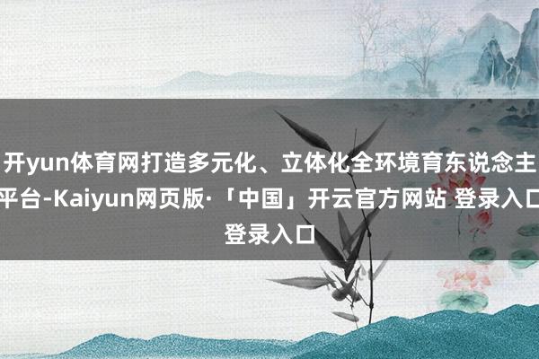 开yun体育网打造多元化、立体化全环境育东说念主平台-Kaiyun网页版·「中国」开云官方网站 登录入口