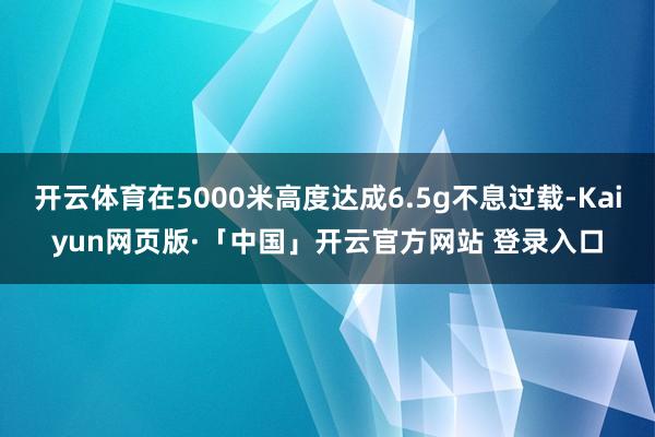 开云体育在5000米高度达成6.5g不息过载-Kaiyun网页版·「中国」开云官方网站 登录入口