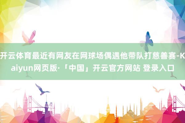 开云体育最近有网友在网球场偶遇他带队打慈善赛-Kaiyun网页版·「中国」开云官方网站 登录入口