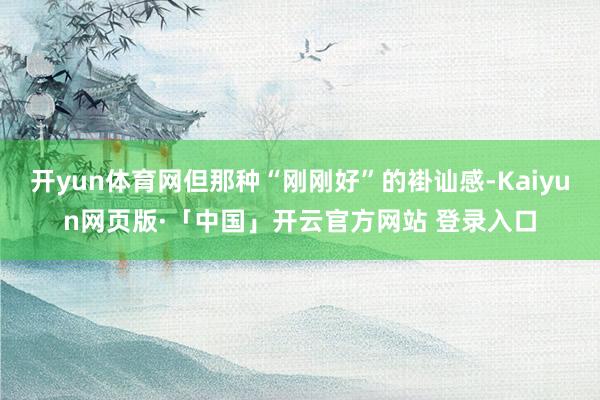 开yun体育网但那种“刚刚好”的褂讪感-Kaiyun网页版·「中国」开云官方网站 登录入口