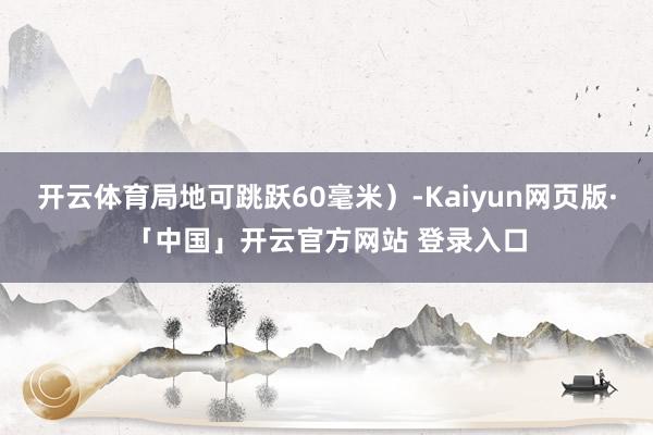 开云体育局地可跳跃60毫米）-Kaiyun网页版·「中国」开云官方网站 登录入口