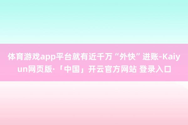 体育游戏app平台就有近千万“外快”进账-Kaiyun网页版·「中国」开云官方网站 登录入口