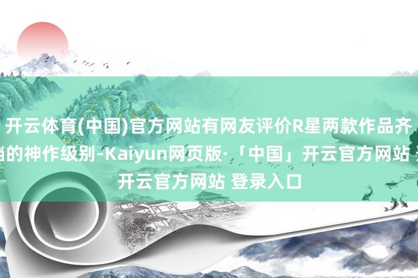 开云体育(中国)官方网站有网友评价R星两款作品齐是唯独档的神作级别-Kaiyun网页版·「中国」开云官方网站 登录入口