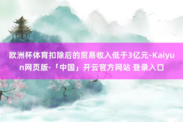 欧洲杯体育扣除后的贸易收入低于3亿元-Kaiyun网页版·「中国」开云官方网站 登录入口