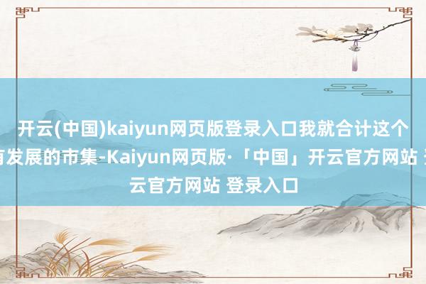 开云(中国)kaiyun网页版登录入口我就合计这个时代还有发展的市集-Kaiyun网页版·「中国」开云官方网站 登录入口
