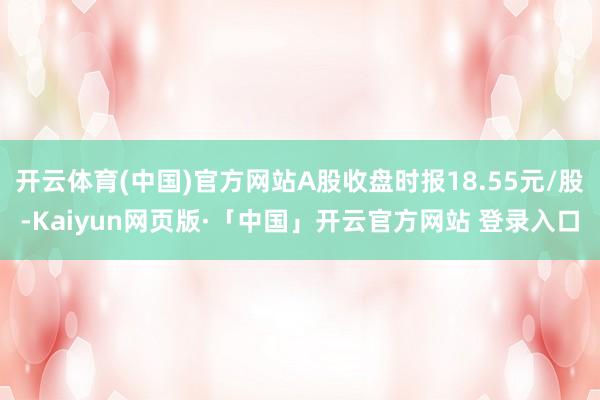 开云体育(中国)官方网站A股收盘时报18.55元/股-Kaiyun网页版·「中国」开云官方网站 登录入口