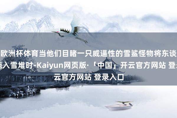 欧洲杯体育当他们目睹一只威逼性的雪鲨怪物将东谈主类拖入雪堆时-Kaiyun网页版·「中国」开云官方网站 登录入口