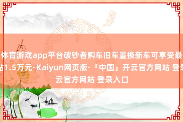 体育游戏app平台破钞者购车旧车置换新车可享受最高补贴1.5万元-Kaiyun网页版·「中国」开云官方网站 登录入口