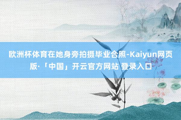欧洲杯体育在她身旁拍摄毕业合照-Kaiyun网页版·「中国」开云官方网站 登录入口