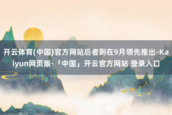 开云体育(中国)官方网站后者则在9月领先推出-Kaiyun网页版·「中国」开云官方网站 登录入口