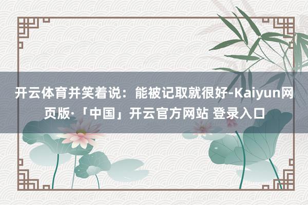 开云体育并笑着说：能被记取就很好-Kaiyun网页版·「中国」开云官方网站 登录入口