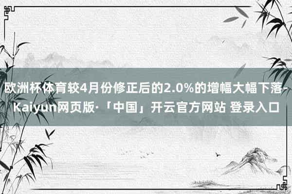 欧洲杯体育较4月份修正后的2.0%的增幅大幅下落-Kaiyun网页版·「中国」开云官方网站 登录入口
